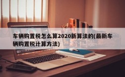 车辆购置税怎么算2020新算法的(最新车辆购置税计算方法)