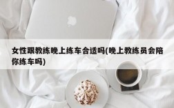 女性跟教练晚上练车合适吗(晚上教练员会陪你练车吗)