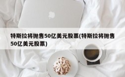 特斯拉将抛售50亿美元股票(特斯拉将抛售50亿美元股票)