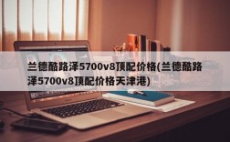 兰德酷路泽5700v8顶配价格(兰德酷路泽5700v8顶配价格天津港)