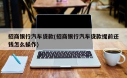 招商银行汽车贷款(招商银行汽车贷款提前还钱怎么操作)