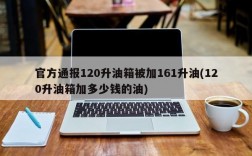 官方通报120升油箱被加161升油(120升油箱加多少钱的油)