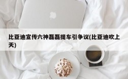 比亚迪宣传六神磊磊提车引争议(比亚迪吹上天)