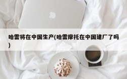 哈雷将在中国生产(哈雷摩托在中国建厂了吗)