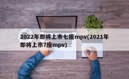 2022年即将上市七座mpv(2021年即将上市7座mpv)