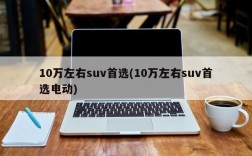 10万左右suv首选(10万左右suv首选电动)