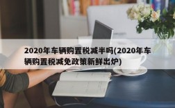 2020年车辆购置税减半吗(2020年车辆购置税减免政策新鲜出炉)