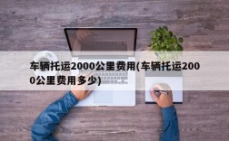 车辆托运2000公里费用(车辆托运2000公里费用多少)