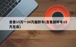 吉普15万一20万越野车(吉普越野车15万左右)